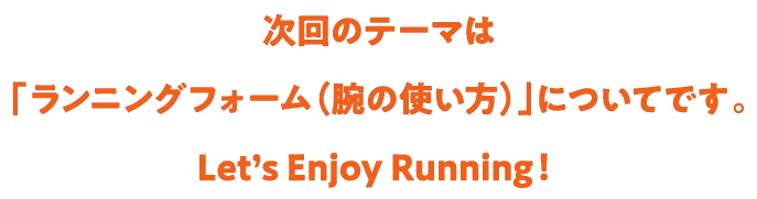 次回のテーマは「ランニングフォーム(腕の使い方)」についてです。Let's Enjoy Running!