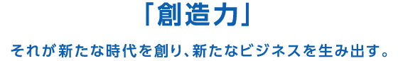 「創造力」それが新たな時代を創り、新たなビジネスを生み出す。