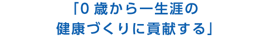 「0歳から一生涯の健康づくりに貢献する」