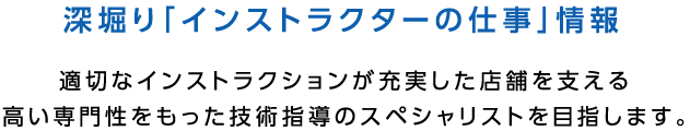 深堀り「インストラクターの仕事」情報 適切なインストラクションが充実した店舗を支える高い専門性をもった技術指導のスペシャリストを目指します。