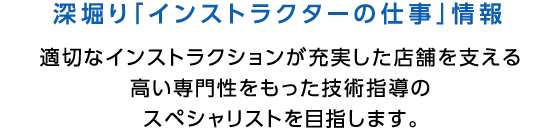 深堀り「インストラクターの仕事」情報 適切なインストラクションが充実した店舗を支える高い専門性をもった技術指導のスペシャリストを目指します。