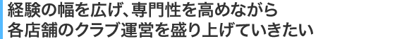 経験の幅を広げ、専門性を高めながら各店舗のクラブ運営を盛り上げていきたい