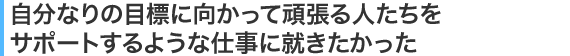 自分なりの目標に向かって頑張る人たちをサポートするような仕事に就きたかった