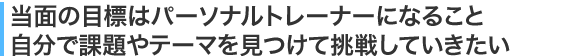 当面の目標はパーソナルトレーナーになること自分で課題やテーマを見つけて挑戦していきたい