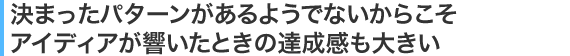 決まったパターンがあるようでないからこそアイディアが響いたときの達成感も大きい