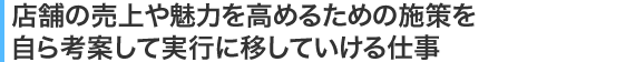 店舗の売上や魅力を高めるための施策を自ら考案して実行に移していける仕事