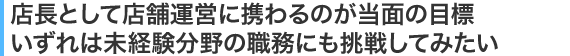 店長として店舗運営に携わるのが当面の目標いずれは未経験分野の職務にも挑戦してみたい