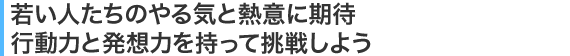 若い人たちのやる気と熱意に期待行動力と発想力を持って挑戦しよう