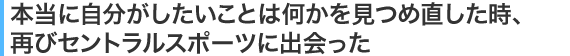 本当に自分がしたいことは何かを見つめ直した時、再びセントラルスポーツに出会った