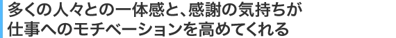 多くの人々との一体感と、感謝の気持ちが仕事へのモチベーションを高めてくれる