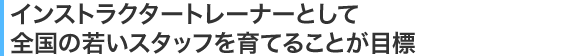 インストラクタートレーナーとして全国の若いスタッフを育てることが目標