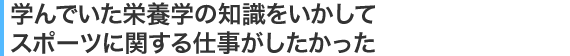 学んでいた栄養学の知識をいかしてスポーツに関する仕事がしたかった