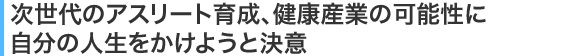 次世代のアスリート育成、健康産業の可能性に自分の人生をかけようと決意