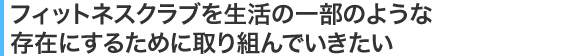 フィットネスクラブを生活の一部のような存在にするために取り組んでいきたい